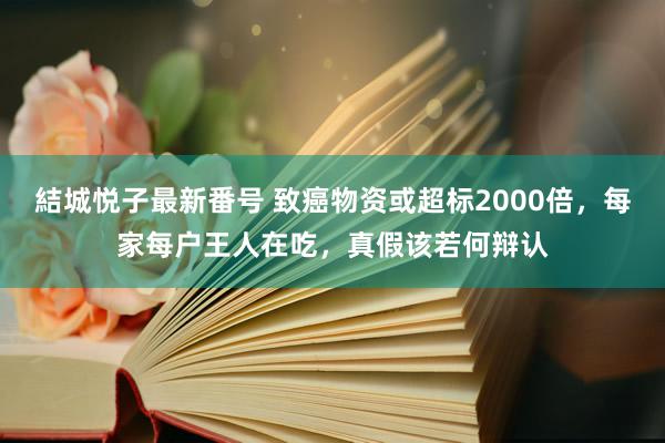 結城悦子最新番号 致癌物资或超标2000倍，每家每户王人在吃，真假该若何辩认