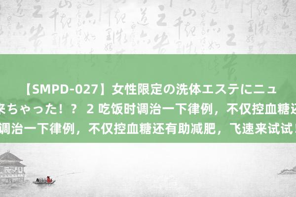 【SMPD-027】女性限定の洗体エステにニューハーフのお客さんが来ちゃった！？ 2 吃饭时调治一下律例，不仅控血糖还有助减肥，飞速来试试！