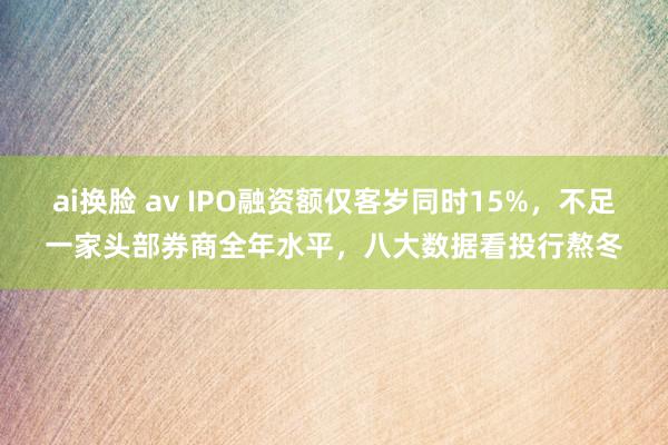 ai换脸 av IPO融资额仅客岁同时15%，不足一家头部券商全年水平，八大数据看投行熬冬