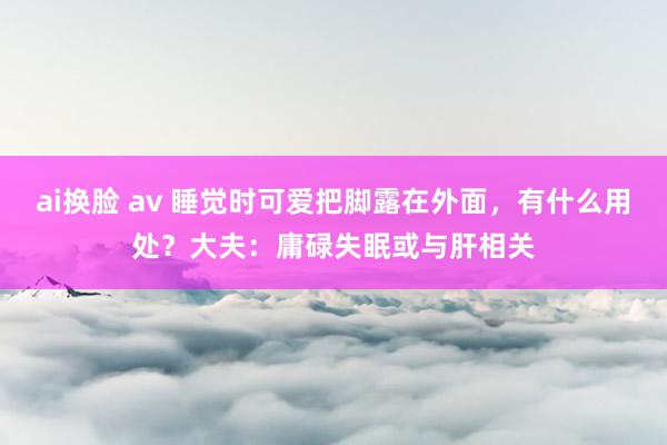 ai换脸 av 睡觉时可爱把脚露在外面，有什么用处？大夫：庸碌失眠或与肝相关