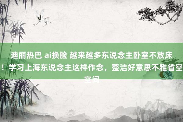 迪丽热巴 ai换脸 越来越多东说念主卧室不放床了！学习上海东说念主这样作念，整洁好意思不雅省空间