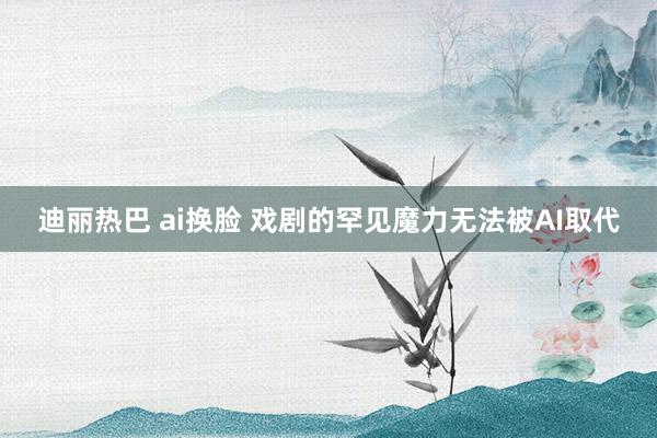 迪丽热巴 ai换脸 戏剧的罕见魔力无法被AI取代