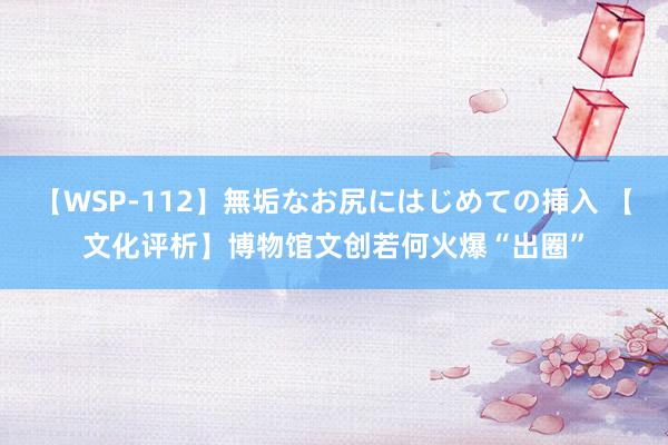 【WSP-112】無垢なお尻にはじめての挿入 【文化评析】博物馆文创若何火爆“出圈”