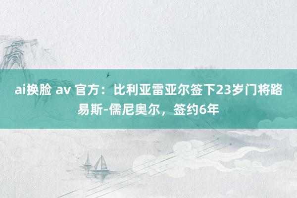 ai换脸 av 官方：比利亚雷亚尔签下23岁门将路易斯-儒尼奥尔，签约6年