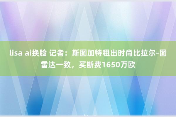 lisa ai换脸 记者：斯图加特租出时尚比拉尔-图雷达一致，买断费1650万欧