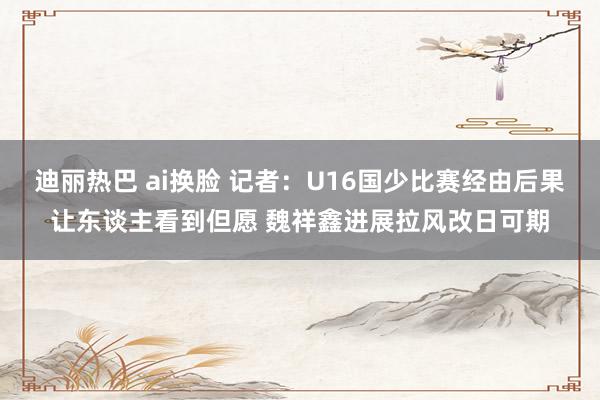 迪丽热巴 ai换脸 记者：U16国少比赛经由后果让东谈主看到但愿 魏祥鑫进展拉风改日可期