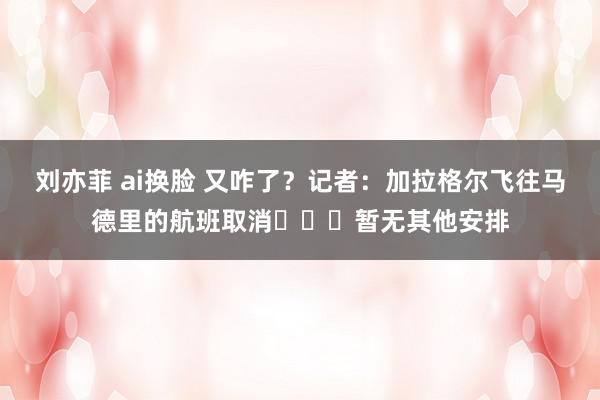 刘亦菲 ai换脸 又咋了？记者：加拉格尔飞往马德里的航班取消✈️❌暂无其他安排