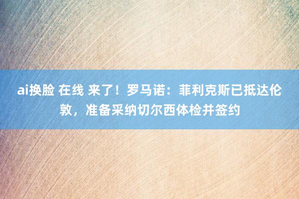 ai换脸 在线 来了！罗马诺：菲利克斯已抵达伦敦，准备采纳切尔西体检并签约