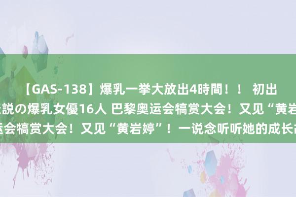 【GAS-138】爆乳一挙大放出4時間！！ 初出し！すべて撮り下ろし 伝説の爆乳女優16人 巴黎奥运会犒赏大会！又见“黄岩婷”！一说念听听她的成长故事