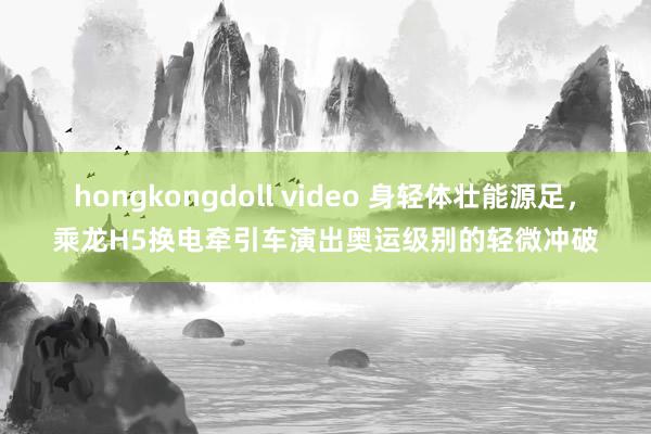 hongkongdoll video 身轻体壮能源足，乘龙H5换电牵引车演出奥运级别的轻微冲破