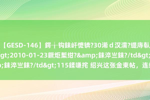 【GESD-146】鍔╁钩銇屽懡锛?30浠ｄ汉濡?缇庤倝銈傝笂銈?3浜?/a>2010-01-23鐝炬槧绀?&銇淬亗銇?/td>115鍒嗛挓 绍兴这张金柬帖，连续出彩！