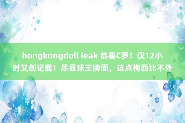 hongkongdoll leak 恭喜C罗！仅12小时又创记载！尽显球王牌面，这点梅西比不外