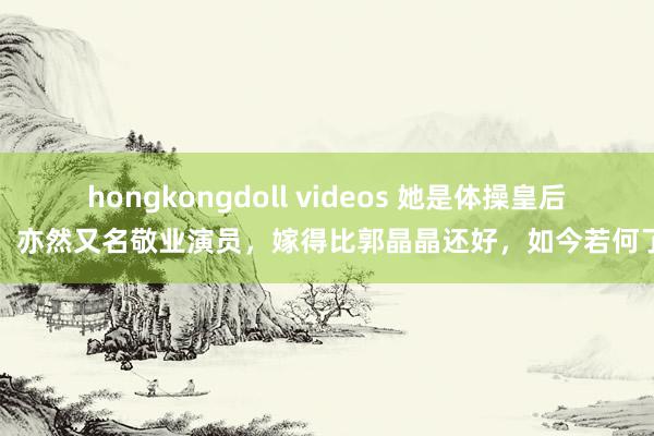 hongkongdoll videos 她是体操皇后，亦然又名敬业演员，嫁得比郭晶晶还好，如今若何了