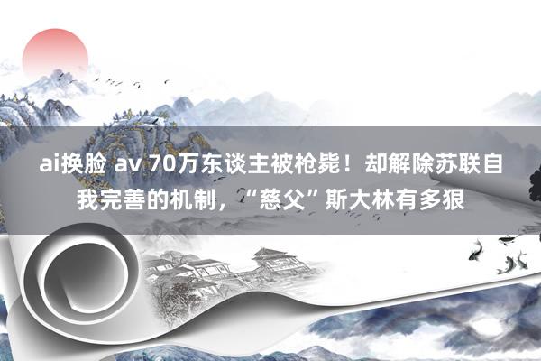 ai换脸 av 70万东谈主被枪毙！却解除苏联自我完善的机制，“慈父”斯大林有多狠