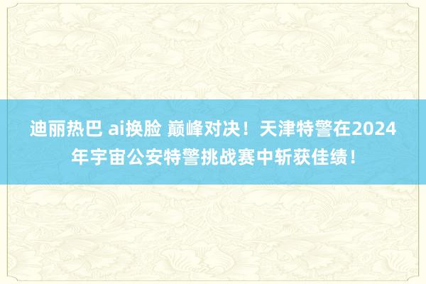 迪丽热巴 ai换脸 巅峰对决！天津特警在2024年宇宙公安特警挑战赛中斩获佳绩！