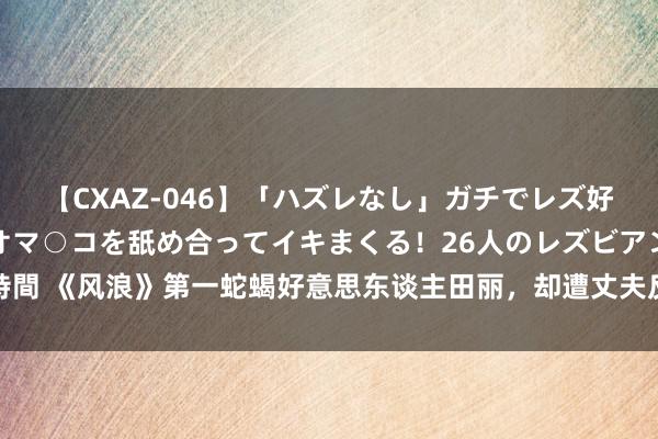 【CXAZ-046】「ハズレなし」ガチでレズ好きなお姉さんたちがオマ○コを舐め合ってイキまくる！26人のレズビアン 2 4時間 《风浪》第一蛇蝎好意思东谈主田丽，却遭丈夫反水两婚两离，如今风仪文雅