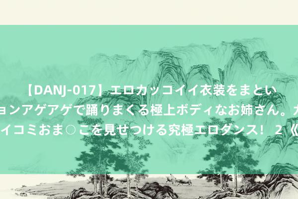 【DANJ-017】エロカッコイイ衣装をまとい、エグイポーズでテンションアゲアゲで踊りまくる極上ボディなお姉さん。ガンガンに腰を振り、クイコミおま○こを見せつける究極エロダンス！ 2 《今生有你》孙志军停战静的婚配，是对聂宇晟最大的“讪笑”