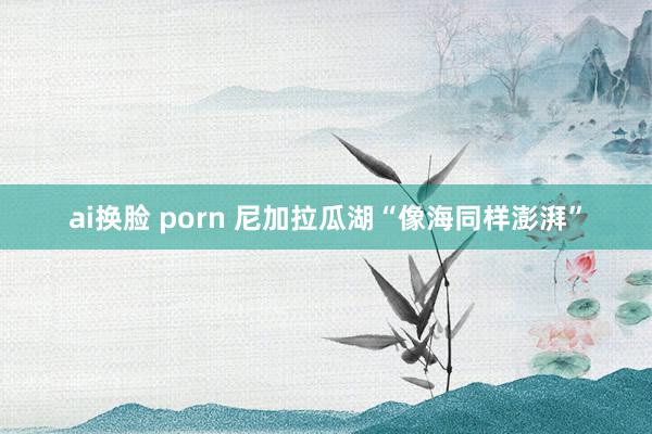 ai换脸 porn 尼加拉瓜湖“像海同样澎湃”