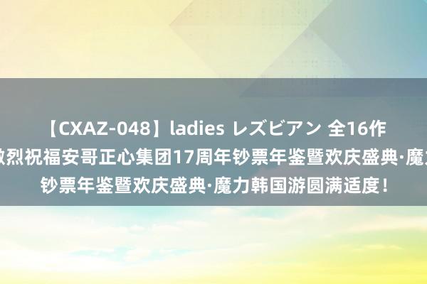 【CXAZ-048】ladies レズビアン 全16作品 PartIV 4時間 激烈祝福安哥正心集团17周年钞票年鉴暨欢庆盛典·魔力韩国游圆满适度！