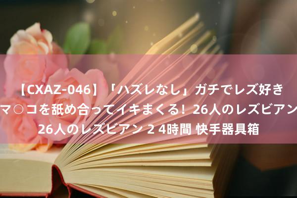 【CXAZ-046】「ハズレなし」ガチでレズ好きなお姉さんたちがオマ○コを舐め合ってイキまくる！26人のレズビアン 2 4時間 快手器具箱