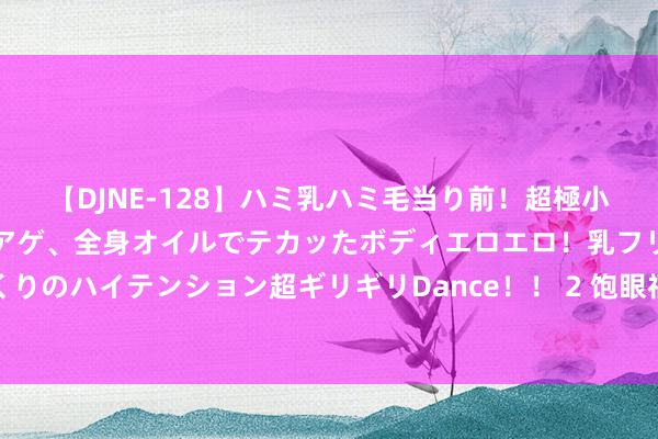 【DJNE-128】ハミ乳ハミ毛当り前！超極小ビキニでテンションアゲアゲ、全身オイルでテカッたボディエロエロ！乳フリ尻フリまくりのハイテンション超ギリギリDance！！ 2 饱眼福，孩子心心念的套装书，一次看过瘾