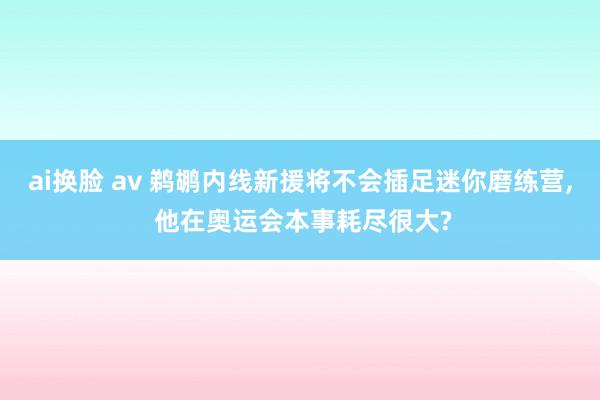 ai换脸 av 鹈鹕内线新援将不会插足迷你磨练营, 他在奥运会本事耗尽很大?