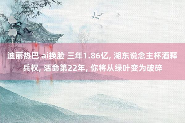 迪丽热巴 ai换脸 三年1.86亿, 湖东说念主杯酒释兵权, 活命第22年, 你将从绿叶变为破碎