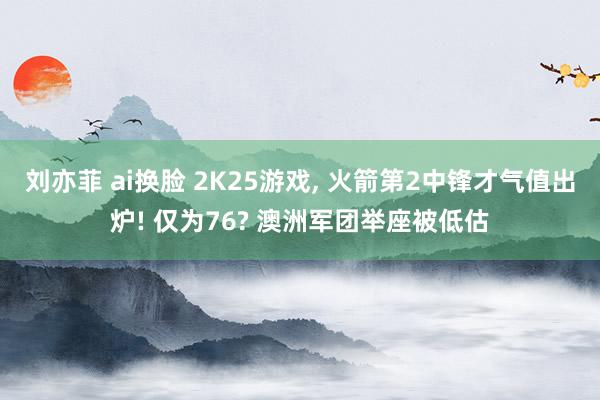 刘亦菲 ai换脸 2K25游戏, 火箭第2中锋才气值出炉! 仅为76? 澳洲军团举座被低估