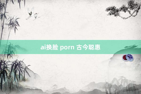 ai换脸 porn 古今聪惠