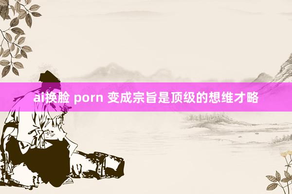 ai换脸 porn 变成宗旨是顶级的想维才略