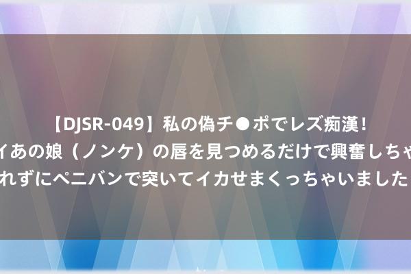 【DJSR-049】私の偽チ●ポでレズ痴漢！職場で見かけたカワイイあの娘（ノンケ）の唇を見つめるだけで興奮しちゃう私は欲求を抑えられずにペニバンで突いてイカせまくっちゃいました！ 现实生存中，没东说念主会跟你讲的东说念主际真相！（深度好文）