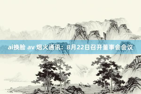 ai换脸 av 烟火通讯：8月22日召开董事会会议