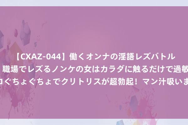 【CXAZ-044】働くオンナの淫語レズバトル DX 20シーン 4時間 職場でレズるノンケの女はカラダに触るだけで過敏に反応し、オマ○コぐちょぐちょでクリトリスが超勃起！マン汁吸いまくるとソリながらイキまくり！！ 详确！石英股份将于9月10日召开鼓励大会