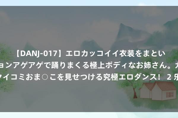 【DANJ-017】エロカッコイイ衣装をまとい、エグイポーズでテンションアゲアゲで踊りまくる極上ボディなお姉さん。ガンガンに腰を振り、クイコミおま○こを見せつける究極エロダンス！ 2 乐普医疗上半年功绩抓续下滑 预测制剂业务营收或将进一步减少 | 财报解读