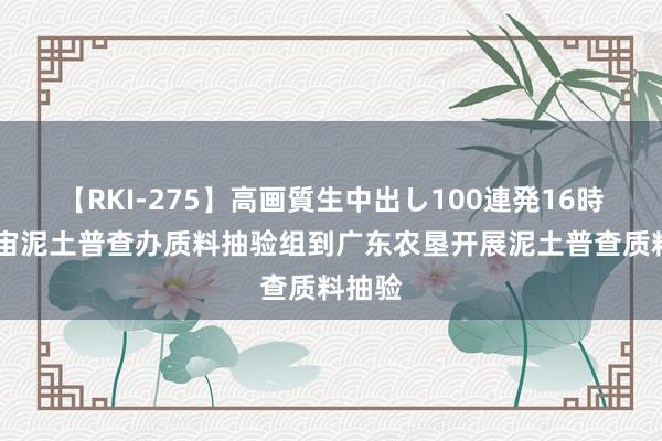 【RKI-275】高画質生中出し100連発16時間 宇宙泥土普查办质料抽验组到广东农垦开展泥土普查质料抽验