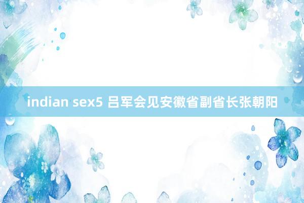 indian sex5 吕军会见安徽省副省长张朝阳