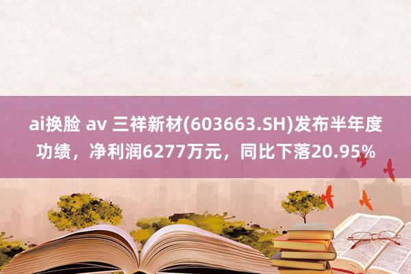 ai换脸 av 三祥新材(603663.SH)发布半年度功绩，净利润6277万元，同比下落20.95%