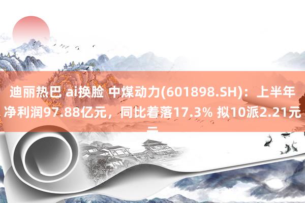 迪丽热巴 ai换脸 中煤动力(601898.SH)：上半年净利润97.88亿元，同比着落17.3% 拟10派2.21元