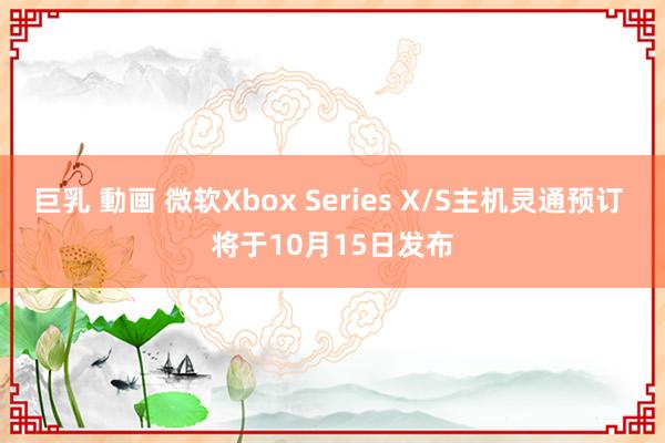 巨乳 動画 微软Xbox Series X/S主机灵通预订 将于10月15日发布