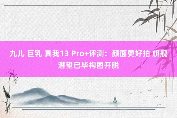 九儿 巨乳 真我13 Pro+评测：颜面更好拍 旗舰潜望已毕构图开脱