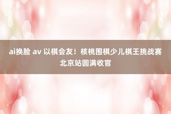 ai换脸 av 以棋会友！核桃围棋少儿棋王挑战赛北京站圆满收官