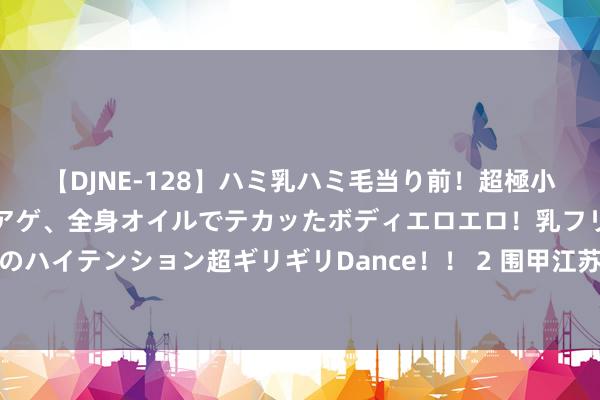 【DJNE-128】ハミ乳ハミ毛当り前！超極小ビキニでテンションアゲアゲ、全身オイルでテカッたボディエロエロ！乳フリ尻フリまくりのハイテンション超ギリギリDance！！ 2 围甲江苏神兽朏胐队海目星激光专场 3-1慑服北京