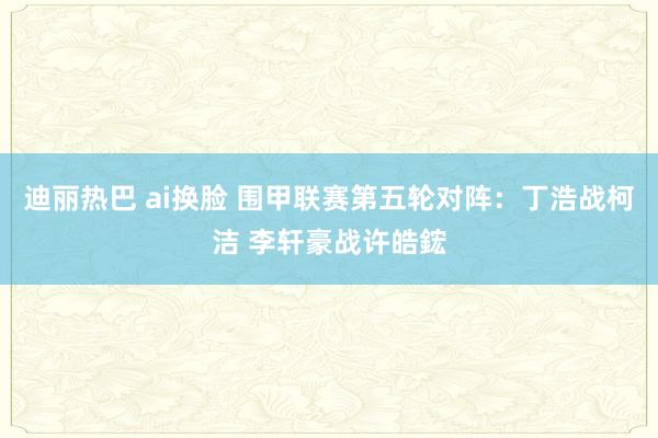 迪丽热巴 ai换脸 围甲联赛第五轮对阵：丁浩战柯洁 李轩豪战许皓鋐