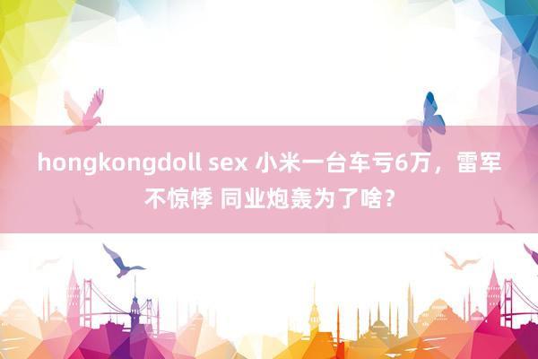 hongkongdoll sex 小米一台车亏6万，雷军不惊悸 同业炮轰为了啥？