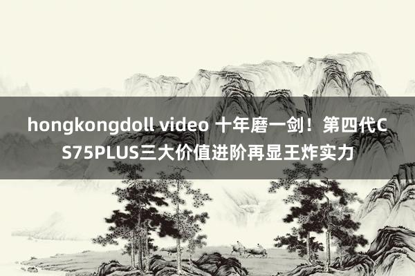 hongkongdoll video 十年磨一剑！第四代CS75PLUS三大价值进阶再显王炸实力