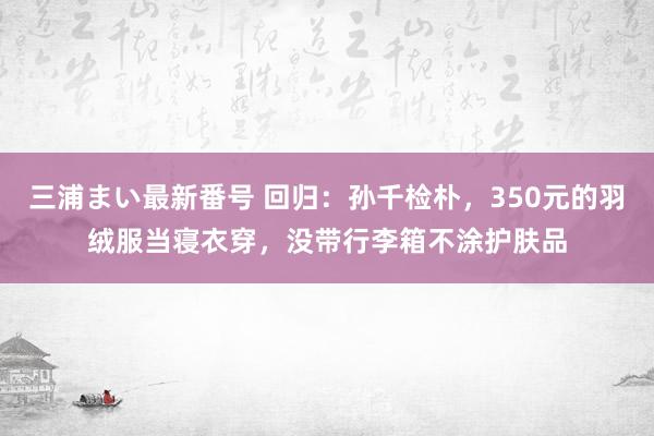 三浦まい最新番号 回归：孙千检朴，350元的羽绒服当寝衣穿，没带行李箱不涂护肤品