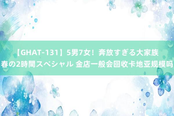 【GHAT-131】5男7女！奔放すぎる大家族 春の2時間スペシャル 金店一般会回收卡地亚规模吗