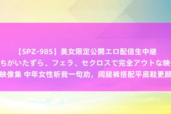 【SPZ-985】美女限定公開エロ配信生中継！素人娘、カップルたちがいたずら、フェラ、セクロスで完全アウトな映像集 中年女性听我一句劝，阔腿裤搭配平底鞋更颜面，尽量不搭配高跟鞋