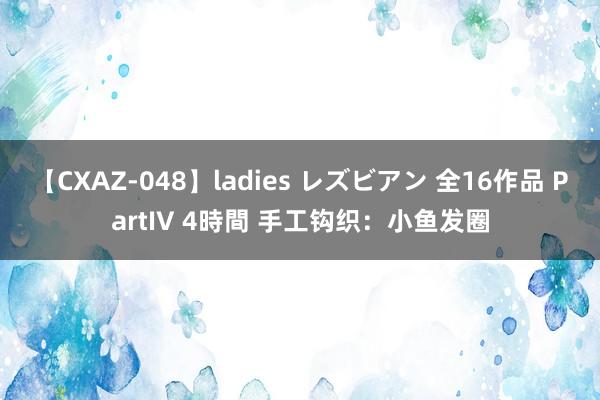 【CXAZ-048】ladies レズビアン 全16作品 PartIV 4時間 手工钩织：小鱼发圈