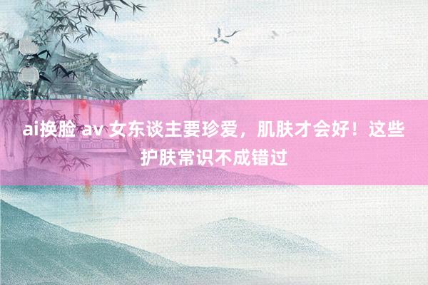 ai换脸 av 女东谈主要珍爱，肌肤才会好！这些护肤常识不成错过